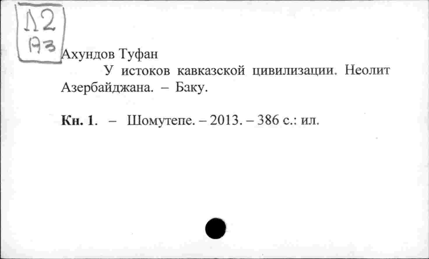 ﻿хундов Туфан
У истоков кавказской цивилизации. Неолит Азербайджана. - Баку.
Кн. 1. - Шомутепе. - 2013. - 386 с.: ил.